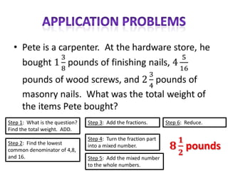 Step 1: What is the question?   Step 3: Add the fractions.       Step 6: Reduce.
Find the total weight. ADD.
                                Step 4: Turn the fraction part
Step 2: Find the lowest         into a mixed number.
common denominator of 4,8,
and 16.                         Step 5: Add the mixed number
                                to the whole numbers.
 