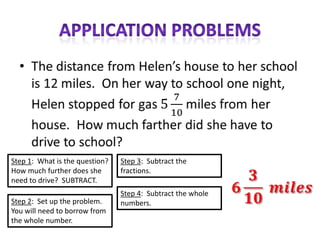 Step 1: What is the question?   Step 3: Subtract the
How much further does she       fractions.
need to drive? SUBTRACT.
                                Step 4: Subtract the whole
Step 2: Set up the problem.     numbers.
You will need to borrow from
the whole number.
 