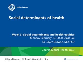 Social determinants of health
Week 3: Social determinants and health equities
Monday February 10, 2020 (class 3a)
Dr. Joyce Browne, MD PhD
Course Global Health, UCU
@JoyceBrowne | J.L.Browne@umcutrecht.nl
 