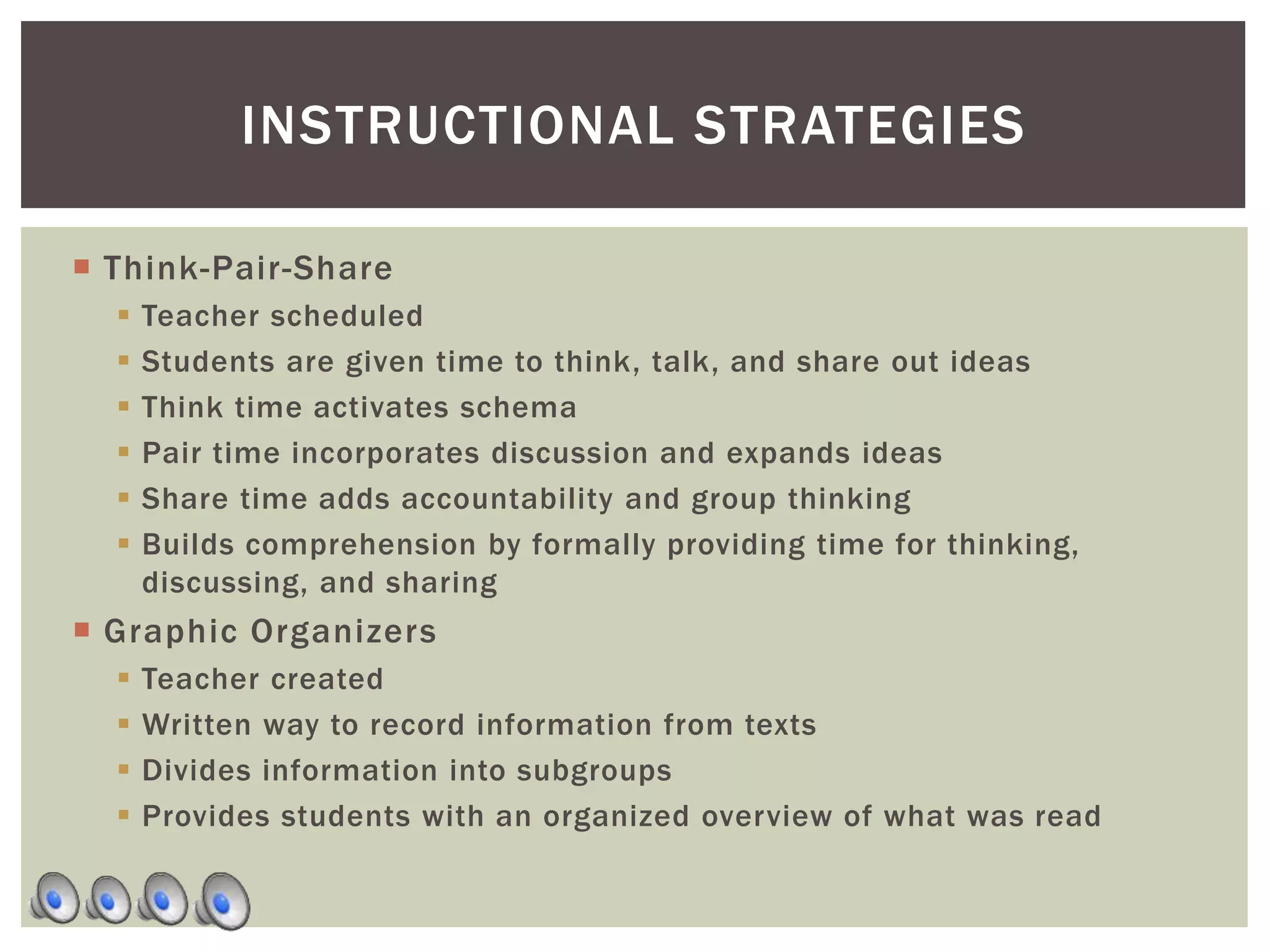 Think-Pair-Share
 Teacher scheduled
 Students are given time to think, talk, and share out ideas
 Think time activates schema
 Pair time incorporates discussion and expands ideas
 Share time adds accountability and group thinking
 Builds comprehension by formally providing time for thinking,
discussing, and sharing
 Graphic Organizers
 Teacher created
 Written way to record information from texts
 Divides information into subgroups
 Provides students with an organized overview of what was read
INSTRUCTIONAL STRATEGIES
 