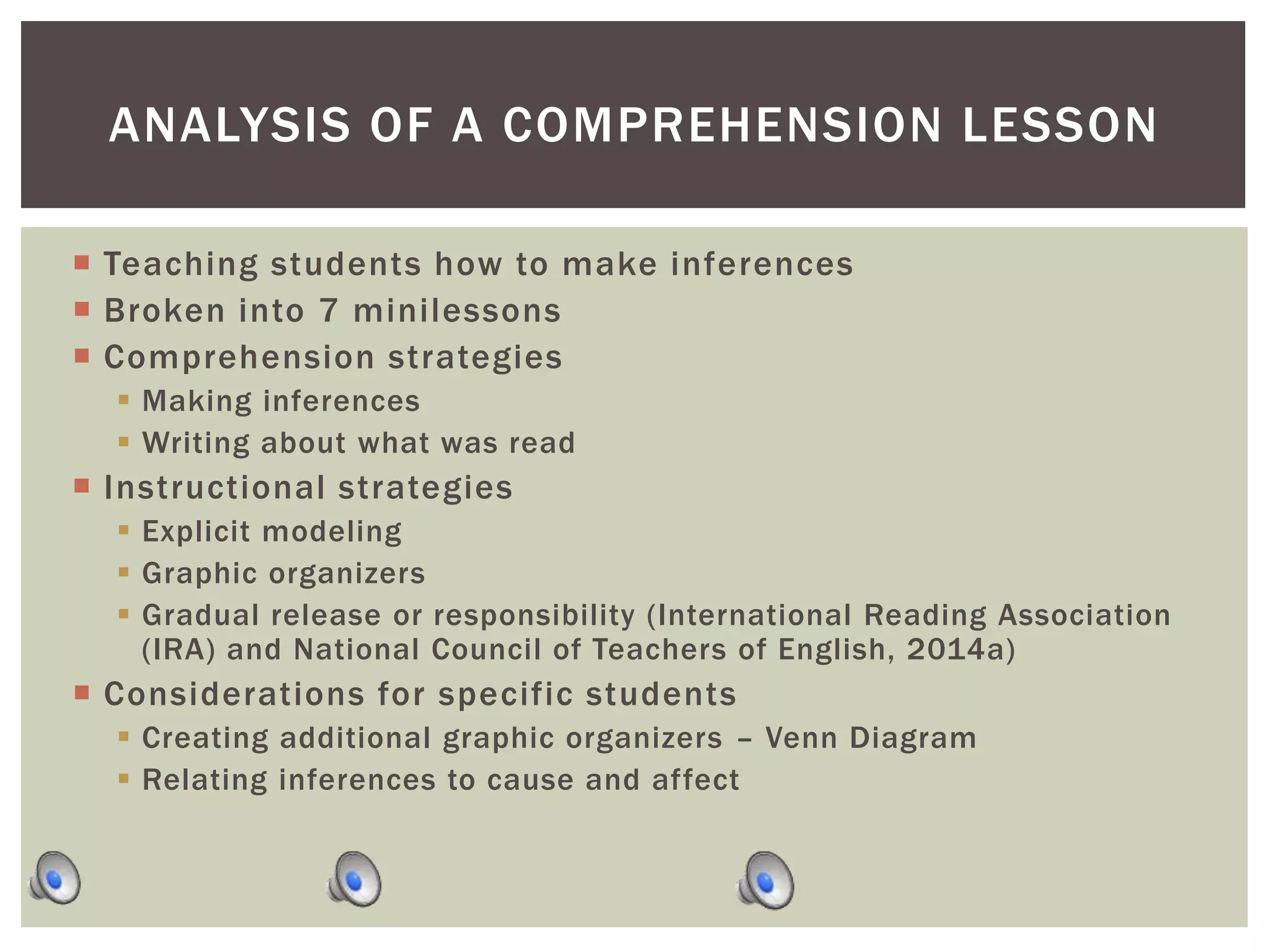  Teaching students how to make inferences
 Broken into 7 minilessons
 Comprehension strategies
 Making inferences
 Writing about what was read
 Instructional strategies
 Explicit modeling
 Graphic organizers
 Gradual release or responsibility (International Reading Association
(IRA) and National Council of Teachers of English, 2014a)
 Considerations for specific students
 Creating additional graphic organizers – Venn Diagram
 Relating inferences to cause and affect
ANALYSIS OF A COMPREHENSION LESSON
 