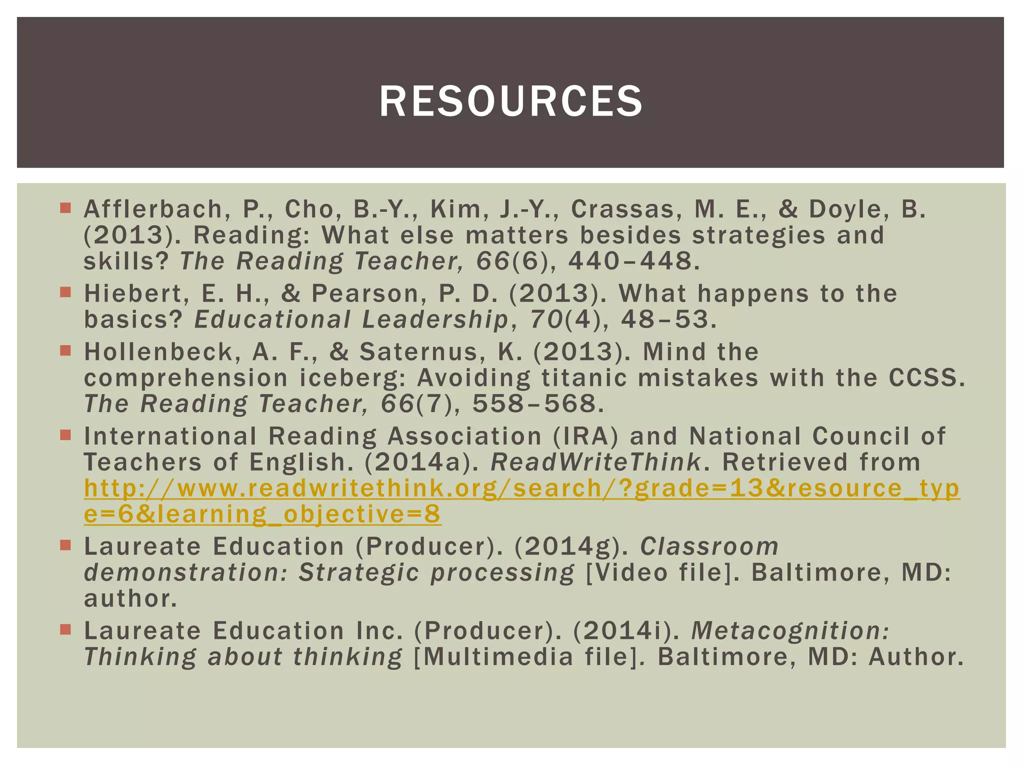  Afflerbach, P., Cho, B.-Y., Kim, J.-Y., Crassas, M. E., & Doyle, B.
(2013). Reading: What else matters besides strategies and
skills? The Reading Teacher, 66(6), 440–448.
 Hiebert, E. H., & Pearson, P. D. (2013). What happens to the
basics? Educational Leadership, 70(4), 48–53.
 Hollenbeck, A. F., & Saternus, K. (2013). Mind the
comprehension iceberg: Avoiding titanic mistakes with the CCSS.
The Reading Teacher, 66(7), 558–568.
 International Reading Association (IRA) and National Council of
Teachers of English. (2014a). ReadWriteThink. Retrieved from
http://www.readwritethink.org/search/?grade=13&resource_typ
e=6&learning_objective=8
 Laureate Education (Producer). (2014g). Classroom
demonstration: Strategic processing [Video file]. Baltimore, MD:
author.
 Laureate Education Inc. (Producer). (2014i). Metacognition:
Thinking about thinking [Multimedia file]. Baltimore, MD: Author.
RESOURCES
 