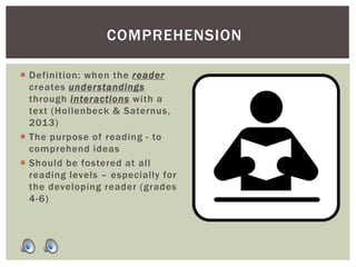 Definition: when the reader
creates understandings
through interactions with a
text (Hollenbeck & Saternus,
2013)
 The purpose of reading - to
comprehend ideas
 Should be fostered at all
reading levels – especially for
the developing reader (grades
4-6)
COMPREHENSION
 