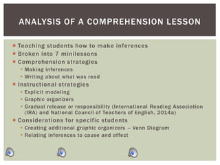  Teaching students how to make inferences
 Broken into 7 minilessons
 Comprehension strategies
 Making inferences
 Writing about what was read
 Instructional strategies
 Explicit modeling
 Graphic organizers
 Gradual release or responsibility (International Reading Association
(IRA) and National Council of Teachers of English, 2014a)
 Considerations for specific students
 Creating additional graphic organizers – Venn Diagram
 Relating inferences to cause and affect
ANALYSIS OF A COMPREHENSION LESSON
 