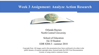 Week 3 Assignment: Analyze Action Research
log Teaching and Learning
Orlanda Haynes
North Central University
School of Education
Ed. D Student
EDR 8204-3 - summer 2018
Copyright Note: All images used in this presentation have been confirmed to be either in the
public domain, of expired copyright status, licensed under the GNU Free Documentation
License, or using creative commons license
 