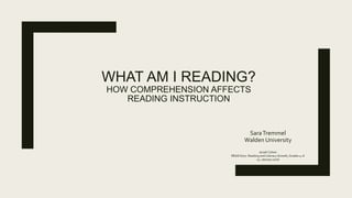 WHAT AM I READING?
HOW COMPREHENSION AFFECTS
READING INSTRUCTION
SaraTremmel
Walden University
Jeradi Cohen
READ 6707: Reading and Literacy Growth, Grades 4–6
24 January 2016
 