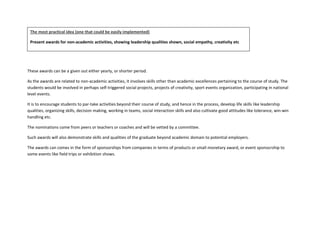 These awards can be a given out either yearly, or shorter period.
As the awards are related to non-academic activities, it involves skills other than academic excellences pertaining to the course of study. The
students would be involved in perhaps self-triggered social projects, projects of creativity, sport events organization, participating in national
level events.
It is to encourage students to par-take activities beyond their course of study, and hence in the process, develop life skills like leadership
qualities, organizing skills, decision making, working in teams, social interaction skills and also cultivate good attitudes like tolerance, win-win
handling etc.
The nominations come from peers or teachers or coaches and will be vetted by a committee.
Such awards will also demonstrate skills and qualities of the graduate beyond academic domain to potential employers.
The awards can comes in the form of sponsorships from companies in terms of products or small monetary award, or event sponsorship to
some events like field trips or exhibition shows.
The most practical idea (one that could be easily implemented)
Present awards for non-academic activities, showing leadership qualities shown, social empathy, creativity etc
 