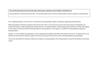 This is regarding setting an infra-structure, of connectivity, of post graduates support, of graduates supporting existing students.
With past graduates remaining connected to their alma mater, there is a lot of resources we can tap from this group. Past graduates can
provide information or advice regarding the industry they are in to existing students, clarify existing students questions or doubts with regards
to the industry. Provide mentorship to existing students or fresh graduates. In this aspect, it is a platform for past graduates supporting
existing students.
However, it is also a platform past graduates, in terms of getting most updated information of the industry they are in. (as between the tie-up
between the school and the industry), support of continuous learning from the school, and for networking between past graduates.
There has to be benefits for all parties involved, the companies, the past graduates, the existing students to buy into this platform and actively
using it.
The most disruptive idea (one that would make a huge impact, regardless of how feasible or affordable it is)
Ensure graduate connectivity with alma mater. This would provide source of info for existing students as well as support for past graduates.
 
