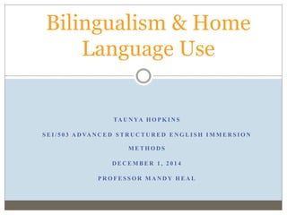 Bilingualism & Home 
Language Use 
TAUNYA HOPKINS 
S EI / 5 0 3 ADVANCED S TRUCTURED ENGLI SH IMMERS ION 
METHODS 
DECEMBER 1 , 2 0 1 4 
PROFES SOR MANDY HEAL 
 