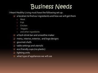 I Heart Healthy Living must have the following set up:
     a location to find our ingredients and how we will get them
       o   Meat
       o   Fish
       o   Chicken
       o   Veggies
       o   and other ingredients
     a fresh drink bar and smoothie maker
     menu, interior, exterior, and logo designs
     gourmet chefs
     table settings and utensils
     eco friendly cups (no plastic)
     lighting units
     what type of appliances we will use
 
