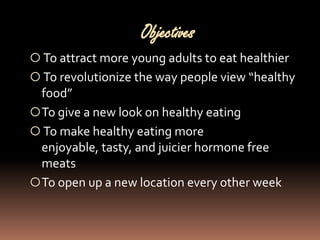 Objectives
 To attract more young adults to eat healthier
 To revolutionize the way people view “healthy
  food”
 To give a new look on healthy eating
 To make healthy eating more
  enjoyable, tasty, and juicier hormone free
  meats
 To open up a new location every other week
 