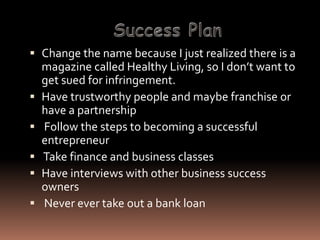  Change the name because I just realized there is a
  magazine called Healthy Living, so I don’t want to
    get sued for infringement.
   Have trustworthy people and maybe franchise or
    have a partnership
   Follow the steps to becoming a successful
    entrepreneur
   Take finance and business classes
   Have interviews with other business success
    owners
   Never ever take out a bank loan
 