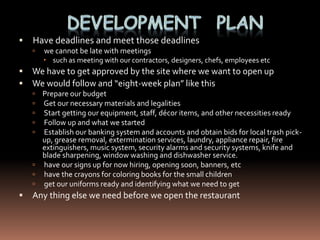    Have deadlines and meet those deadlines
       we cannot be late with meetings
         such as meeting with our contractors, designers, chefs, employees etc
   We have to get approved by the site where we want to open up
   We would follow and “eight-week plan” like this
     Prepare our budget
     Get our necessary materials and legalities
     Start getting our equipment, staff, décor items, and other necessities ready
     Follow up and what we started
     Establish our banking system and accounts and obtain bids for local trash pick-
      up, grease removal, extermination services, laundry, appliance repair, fire
      extinguishers, music system, security alarms and security systems, knife and
      blade sharpening, window washing and dishwasher service.
     have our signs up for now hiring, opening soon, banners, etc
     have the crayons for coloring books for the small children
     get our uniforms ready and identifying what we need to get
   Any thing else we need before we open the restaurant
 