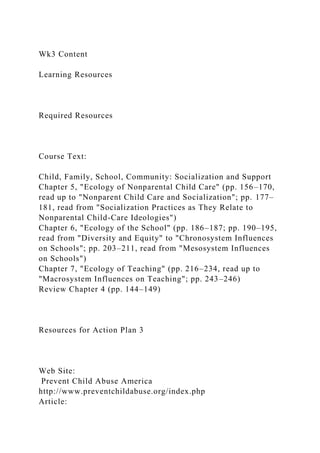 Wk3 Content
Learning Resources
Required Resources
Course Text:
Child, Family, School, Community: Socialization and Support
Chapter 5, "Ecology of Nonparental Child Care" (pp. 156–170,
read up to "Nonparent Child Care and Socialization"; pp. 177–
181, read from "Socialization Practices as They Relate to
Nonparental Child-Care Ideologies")
Chapter 6, "Ecology of the School" (pp. 186–187; pp. 190–195,
read from "Diversity and Equity" to "Chronosystem Influences
on Schools"; pp. 203–211, read from "Mesosystem Influences
on Schools")
Chapter 7, "Ecology of Teaching" (pp. 216–234, read up to
"Macrosystem Influences on Teaching"; pp. 243–246)
Review Chapter 4 (pp. 144–149)
Resources for Action Plan 3
Web Site:
Prevent Child Abuse America
http://www.preventchildabuse.org/index.php
Article:
 