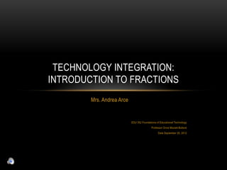 TECHNOLOGY INTEGRATION:
INTRODUCTION TO FRACTIONS
        Mrs. Andrea Arce


                           EDU 352 Foundations of Educational Technology
                                           Professor Orvie Mizzell-Bullock
                                                Date September 26, 2012
 