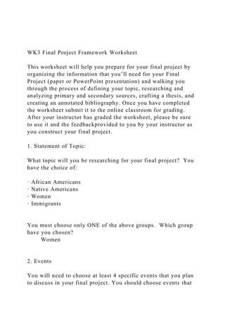 WK3 Final Project Framework Worksheet
This worksheet will help you prepare for your final project by
organizing the information that you’ll need for your Final
Project (paper or PowerPoint presentation) and walking you
through the process of defining your topic, researching and
analyzing primary and secondary sources, crafting a thesis, and
creating an annotated bibliography. Once you have completed
the worksheet submit it to the online classroom for grading.
After your instructor has graded the worksheet, please be sure
to use it and the feedbackprovided to you by your instructor as
you construct your final project.
1. Statement of Topic:
What topic will you be researching for your final project? You
have the choice of:
· African Americans
· Native Americans
· Women
· Immigrants
You must choose only ONE of the above groups. Which group
have you chosen?
Women
2. Events
You will need to choose at least 4 specific events that you plan
to discuss in your final project. You should choose events that
 