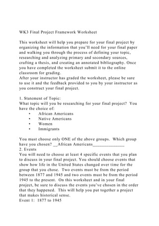 WK3 Final Project Framework Worksheet
This worksheet will help you prepare for your final project by
organizing the information that you’ll need for your final paper
and walking you through the process of defining your topic,
researching and analyzing primary and secondary sources,
crafting a thesis, and creating an annotated bibliography. Once
you have completed the worksheet submit it to the online
classroom for grading.
After your instructor has graded the worksheet, please be sure
to use it and the feedback provided to you by your instructor as
you construct your final project.
1. Statement of Topic:
What topic will you be researching for your final project? You
have the choice of:
• African Americans
• Native Americans
• Women
• Immigrants
You must choose only ONE of the above groups. Which group
have you chosen? __African Americans______________
2. Events
You will need to choose at least 4 specific events that you plan
to discuss in your final project. You should choose events that
show how life in the United States changed over time for the
group that you chose. Two events must be from the period
between 1877 and 1945 and two events must be from the period
1945 to the present. On this worksheet and in your final
project, be sure to discuss the events you’ve chosen in the order
that they happened. This will help you put together a project
that makes historical sense.
Event 1: 1877 to 1945
 