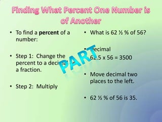 • To find a percent of a    • What is 62 ½ % of 56?
  number:
                            • Decimal
• Step 1: Change the        • 62.5 x 56 = 3500
  percent to a decimal or
  a fraction.
                            • Move decimal two
                              places to the left.
• Step 2: Multiply
                            • 62 ½ % of 56 is 35.
 