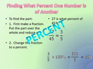 • To find the part:           • 27 is what percent of
• 1. First make a fraction.     45?
  Put the part over the
  whole and reduce.

• 2. Change the fraction
  to a percent.
 