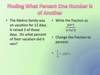 • The Melino family was      • Write the fraction as
  on vacation for 12 days.
  It rained 3 of those
  days. On what percent
  of their vacation did it   • Change the fraction to
  rain?                        percent.

                             •
 