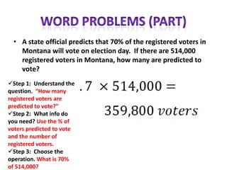 • A state official predicts that 70% of the registered voters in
    Montana will vote on election day. If there are 514,000
    registered voters in Montana, how many are predicted to
    vote?
Step 1: Understand the
question. “How many
registered voters are
predicted to vote?”
Step 2: What info do
you need? Use the % of
voters predicted to vote
and the number of
registered voters.
Step 3: Choose the
operation. What is 70%
of 514,000?
 