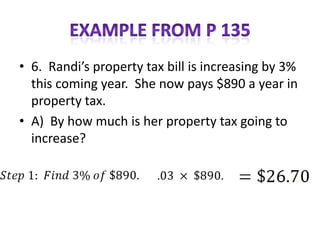 • 6. Randi’s property tax bill is increasing by 3%
  this coming year. She now pays $890 a year in
  property tax.
• A) By how much is her property tax going to
  increase?
 