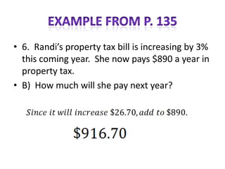 • 6. Randi’s property tax bill is increasing by 3%
  this coming year. She now pays $890 a year in
  property tax.
• B) How much will she pay next year?
 