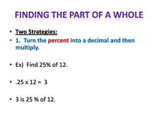 • Two Strategies:
• 1. Turn the percent into a decimal and then
  multiply.

• Ex) Find 25% of 12.

• .25 x 12 = 3

• 3 is 25 % of 12.
 