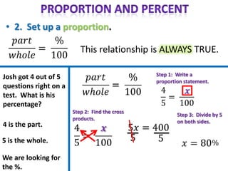 This relationship is ALWAYS TRUE.

                                                Step 1: Write a
Josh got 4 out of 5
                                                proportion statement.
questions right on a
test. What is his
percentage?
                       Step 2: Find the cross
                                                        Step 3: Divide by 5
                       products.
                                                        on both sides.
4 is the part.

5 is the whole.

We are looking for
the %.
 