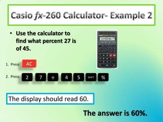 • Use the calculator to
    find what percent 27 is
    of 45.

1. Press   AC

2. Press   2    7   ÷   4     5    SHIFT   %



 The display should read 60.
                                  The answer is 60%.
 