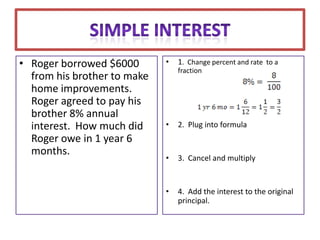 • Roger borrowed $6000       •   1. Change percent and rate to a
                                 fraction
  from his brother to make
  home improvements.
  Roger agreed to pay his
  brother 8% annual
  interest. How much did     •   2. Plug into formula
  Roger owe in 1 year 6
  months.
                             •   3. Cancel and multiply


                             •   4. Add the interest to the original
                                 principal.
 