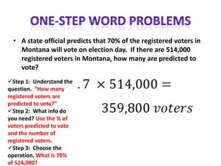• A state official predicts that 70% of the registered voters in
    Montana will vote on election day. If there are 514,000
    registered voters in Montana, how many are predicted to
    vote?
Step 1: Understand the
question. “How many
registered voters are
predicted to vote?”
Step 2: What info do
you need? Use the % of
voters predicted to vote
and the number of
registered voters.
Step 3: Choose the
operation. What is 70%
of 514,000?
 