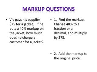 • Vic pays his supplier     • 1. Find the markup.
  $75 for a jacket. If he     Change 40% to a
  puts a 40% markup on        fraction or a
  the jacket, how much        decimal, and multiply
  does he charge a            by $75.
  customer for a jacket?


                            • 2. Add the markup to
                              the original price.
 