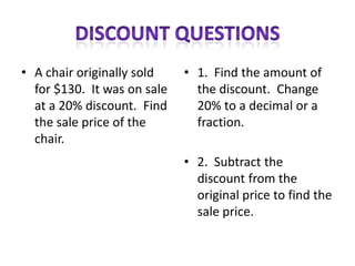 • A chair originally sold    • 1. Find the amount of
  for $130. It was on sale     the discount. Change
  at a 20% discount. Find      20% to a decimal or a
  the sale price of the        fraction.
  chair.
                             • 2. Subtract the
                               discount from the
                               original price to find the
                               sale price.
 