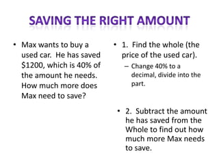 • Max wants to buy a       • 1. Find the whole (the
  used car. He has saved     price of the used car).
  $1200, which is 40% of      – Change 40% to a
  the amount he needs.          decimal, divide into the
  How much more does            part.
  Max need to save?
                            • 2. Subtract the amount
                              he has saved from the
                              Whole to find out how
                              much more Max needs
                              to save.
 