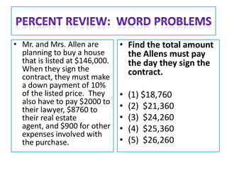 • Mr. and Mrs. Allen are        • Find the total amount
  planning to buy a house         the Allens must pay
  that is listed at $146,000.     the day they sign the
  When they sign the              contract.
  contract, they must make
  a down payment of 10%
  of the listed price. They     •   (1) $18,760
  also have to pay $2000 to
  their lawyer, $8760 to        •   (2) $21,360
  their real estate             •   (3) $24,260
  agent, and $900 for other     •   (4) $25,360
  expenses involved with
  the purchase.                 •   (5) $26,260
 