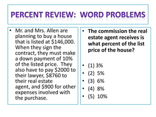 • Mr. and Mrs. Allen are        • The commission the real
  planning to buy a house         estate agent receives is
  that is listed at $146,000.     what percent of the list
  When they sign the              price of the house?
  contract, they must make
  a down payment of 10%
  of the listed price. They     •   (1) 3%
  also have to pay $2000 to
  their lawyer, $8760 to        •   (2) 5%
  their real estate             •   (3) 6%
  agent, and $900 for other     •   (4) 8%
  expenses involved with
  the purchase.                 •   (5) 10%
 