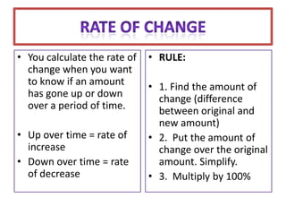 • You calculate the rate of   • RULE:
  change when you want
  to know if an amount        • 1. Find the amount of
  has gone up or down           change (difference
  over a period of time.        between original and
                                new amount)
• Up over time = rate of      • 2. Put the amount of
  increase                      change over the original
• Down over time = rate         amount. Simplify.
  of decrease                 • 3. Multiply by 100%
 