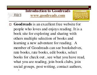 Introduction to Goodreads
www.goodreads.com


Goodreads is an excellent free website for
people who loves and enjoys reading. It is a
book site for exploring and sharing with
others multiple selection of books and
learning a new adventure for reading. A
member of Goodreads can see bookshelves,
rate books, rate books, edit books, select
books for check out , see what you have read,
what you are reading, join book clubs, join
social groups, post writing, contact authors,
and more.

 