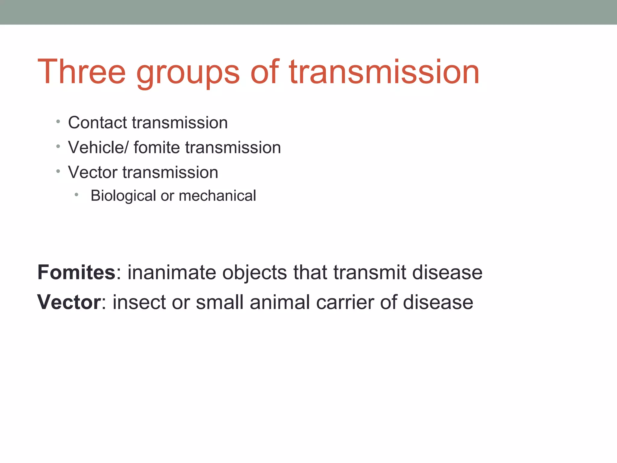 Three groups of transmission
• Contact transmission
• Vehicle/ fomite transmission
• Vector transmission
• Biological or mechanical

Fomites: inanimate objects that transmit disease
Vector: insect or small animal carrier of disease

 