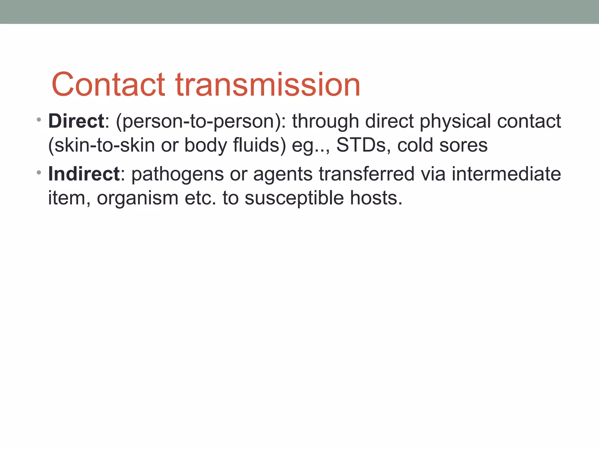 Contact transmission
• Direct: (person-to-person): through direct physical contact

(skin-to-skin or body fluids) eg.., STDs, cold sores
• Indirect: pathogens or agents transferred via intermediate
item, organism etc. to susceptible hosts.

 