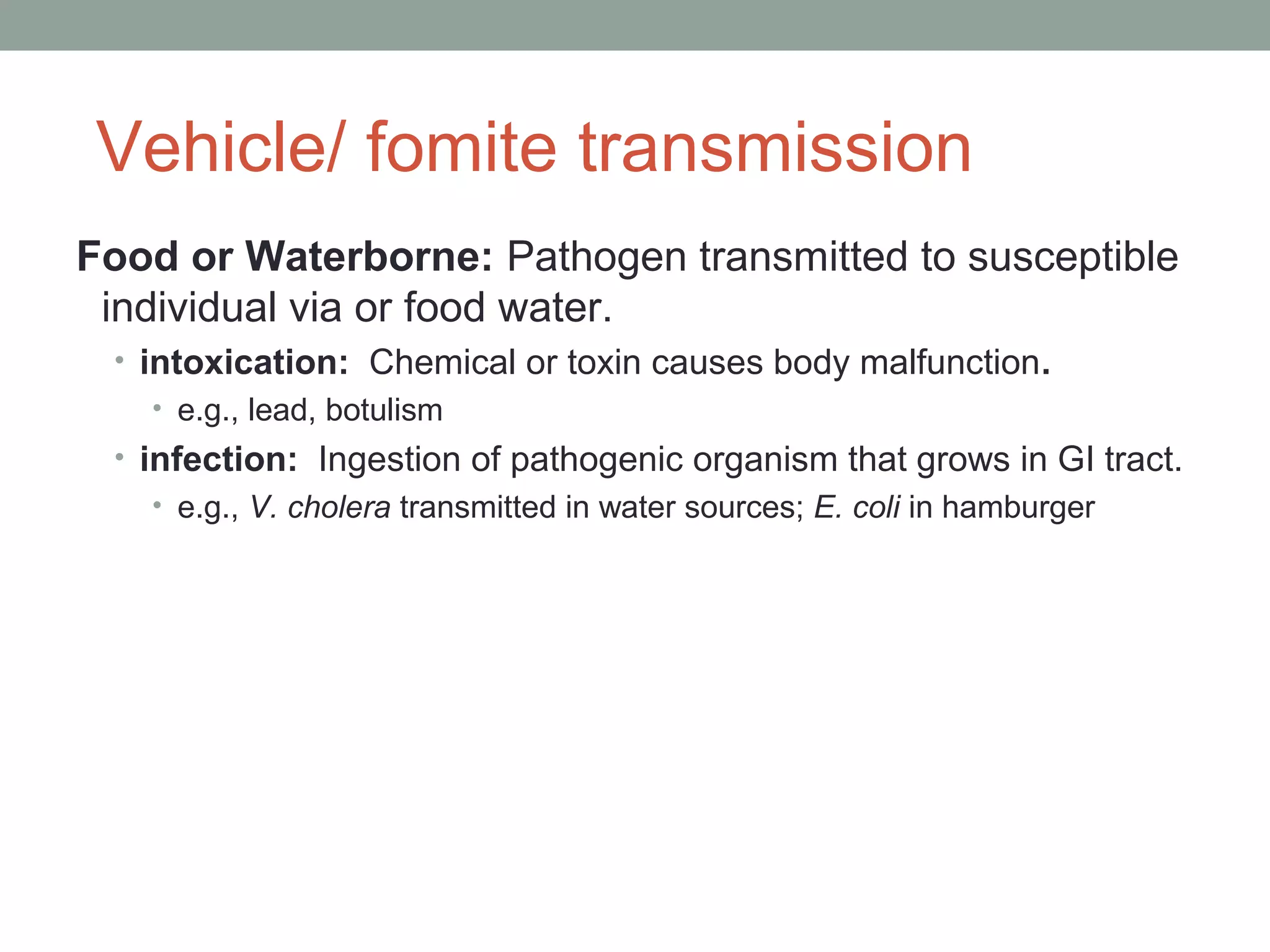 Vehicle/ fomite transmission
Food or Waterborne: Pathogen transmitted to susceptible
individual via or food water.
• intoxication: Chemical or toxin causes body malfunction.
• e.g., lead, botulism
• infection: Ingestion of pathogenic organism that grows in GI tract.
• e.g., V. cholera transmitted in water sources; E. coli in hamburger

 