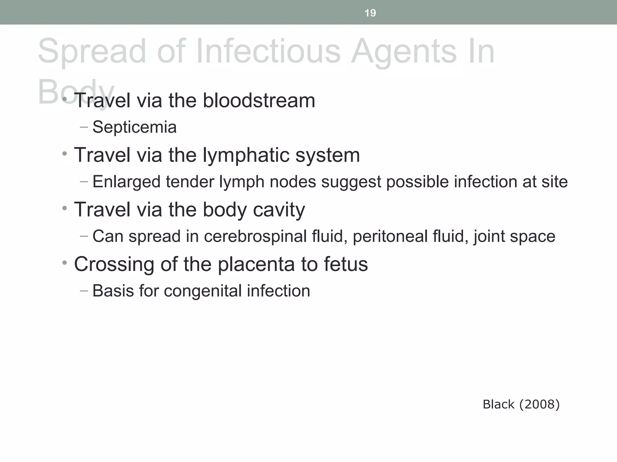 19

Spread of Infectious Agents In
Body via the bloodstream
• Travel
– Septicemia

• Travel via the lymphatic system
– Enlarged tender lymph nodes suggest possible infection at site
• Travel via the body cavity
– Can spread in cerebrospinal fluid, peritoneal fluid, joint space
• Crossing of the placenta to fetus
– Basis for congenital infection

Black (2008)

 