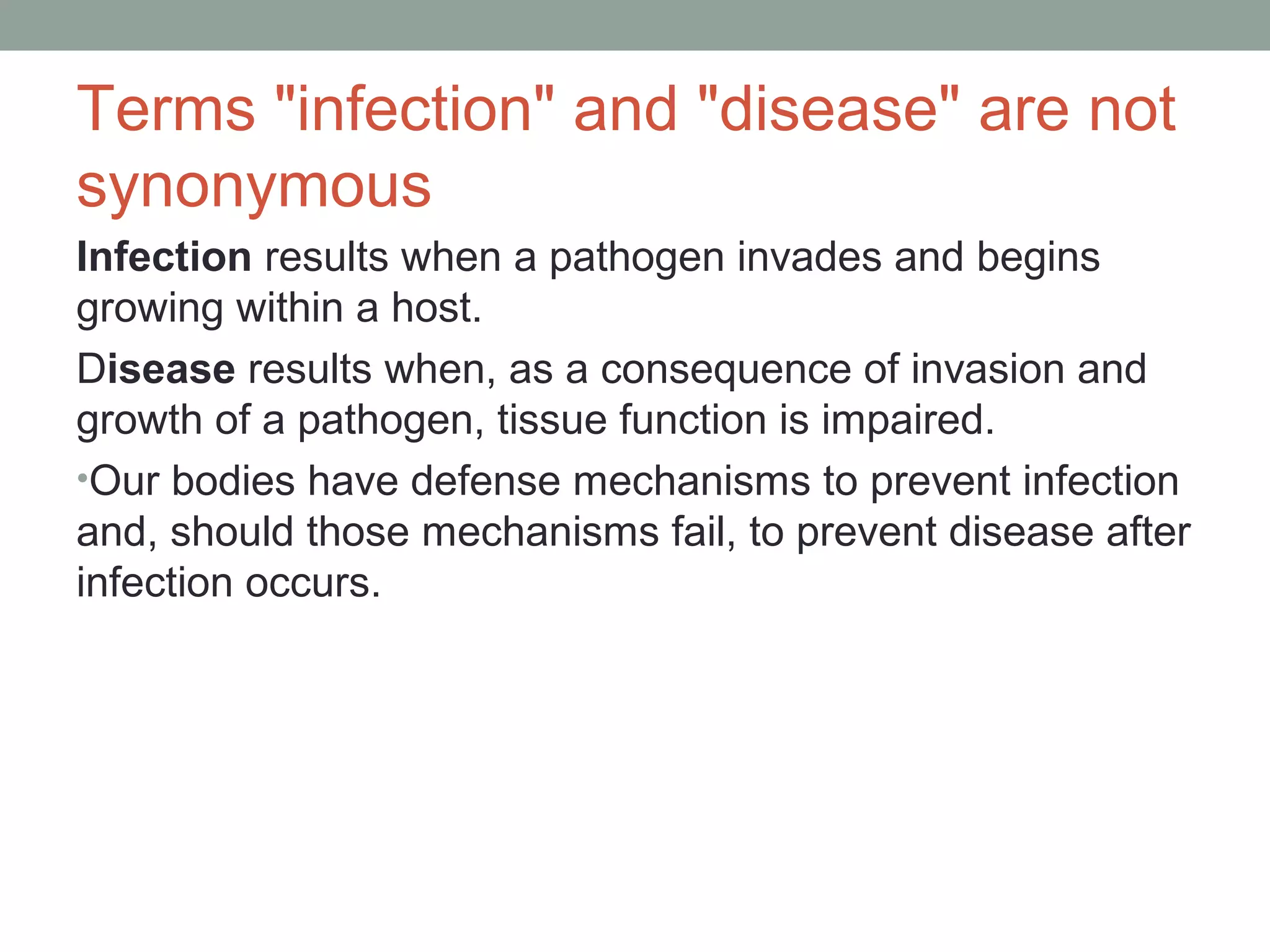 Terms "infection" and "disease" are not
synonymous
Infection results when a pathogen invades and begins
growing within a host.
Disease results when, as a consequence of invasion and
growth of a pathogen, tissue function is impaired.
•Our bodies have defense mechanisms to prevent infection
and, should those mechanisms fail, to prevent disease after
infection occurs.

 
