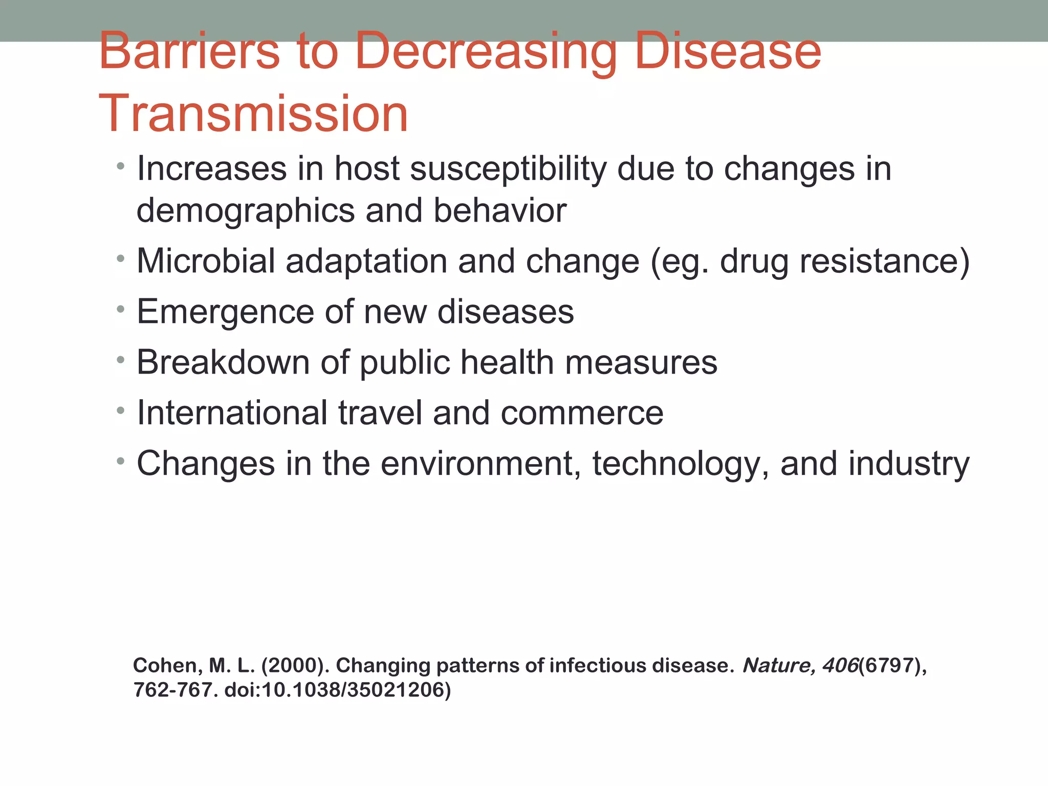 Barriers to Decreasing Disease
Transmission
• Increases in host susceptibility due to changes in
•
•
•
•
•

demographics and behavior
Microbial adaptation and change (eg. drug resistance)
Emergence of new diseases
Breakdown of public health measures
International travel and commerce
Changes in the environment, technology, and industry

Cohen, M. L. (2000). Changing patterns of infectious disease. Nature, 406(6797),
762-767. doi:10.1038/35021206)
22

 