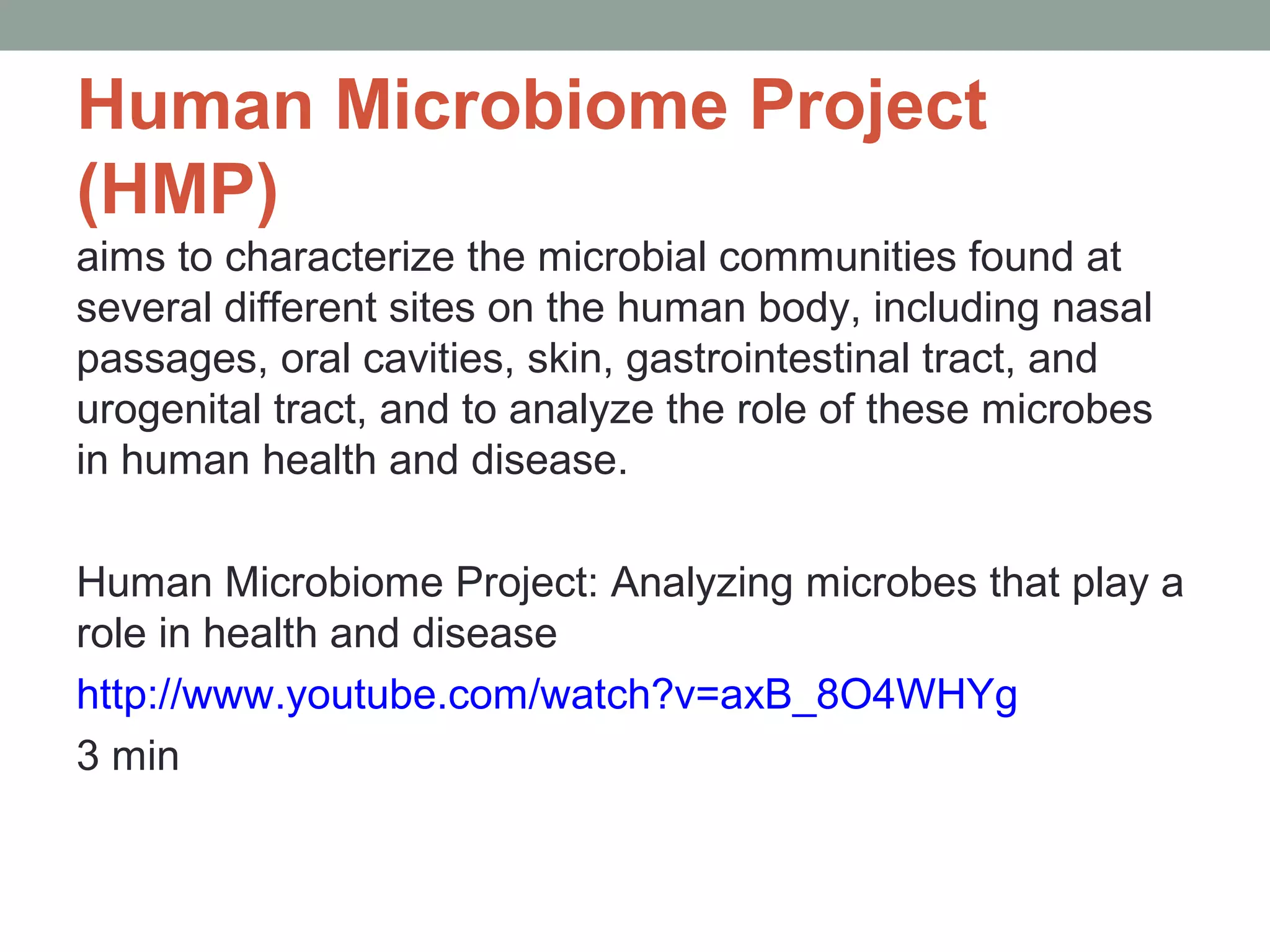 Human Microbiome Project
(HMP)
aims to characterize the microbial communities found at
several different sites on the human body, including nasal
passages, oral cavities, skin, gastrointestinal tract, and
urogenital tract, and to analyze the role of these microbes
in human health and disease.
Human Microbiome Project: Analyzing microbes that play a
role in health and disease
http://www.youtube.com/watch?v=axB_8O4WHYg
3 min

 