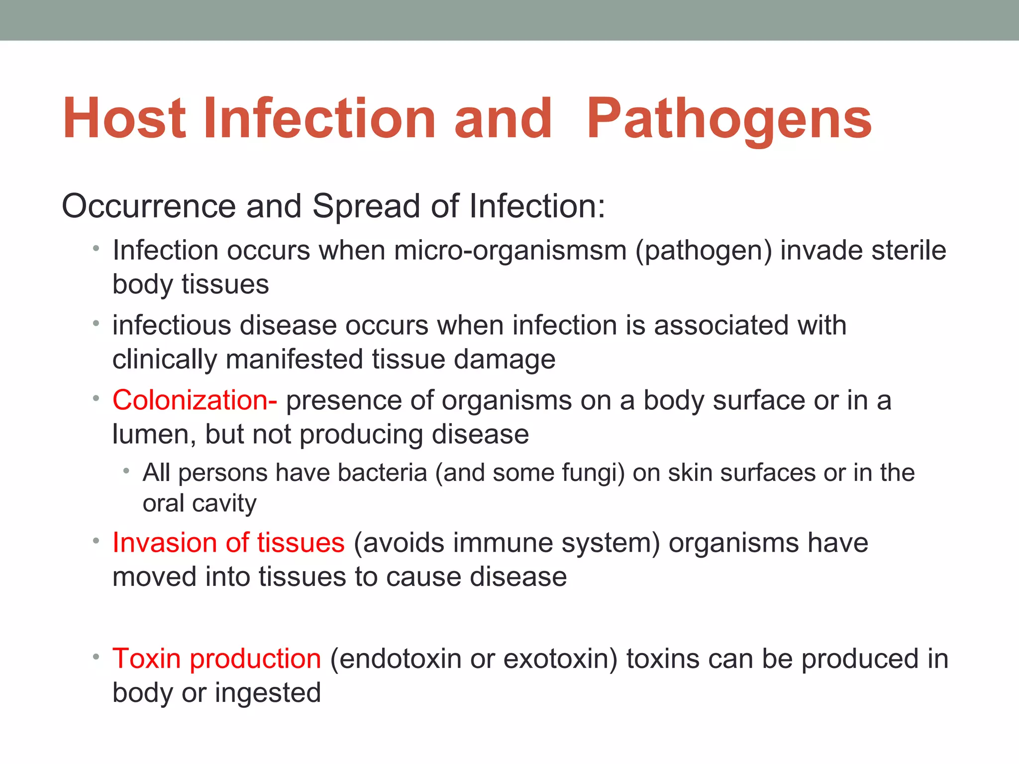 Host Infection and Pathogens
Occurrence and Spread of Infection:
• Infection occurs when micro-organismsm (pathogen) invade sterile

body tissues
• infectious disease occurs when infection is associated with
clinically manifested tissue damage
• Colonization- presence of organisms on a body surface or in a
lumen, but not producing disease
• All persons have bacteria (and some fungi) on skin surfaces or in the

oral cavity

• Invasion of tissues (avoids immune system) organisms have

moved into tissues to cause disease

• Toxin production (endotoxin or exotoxin) toxins can be produced in

body or ingested

 