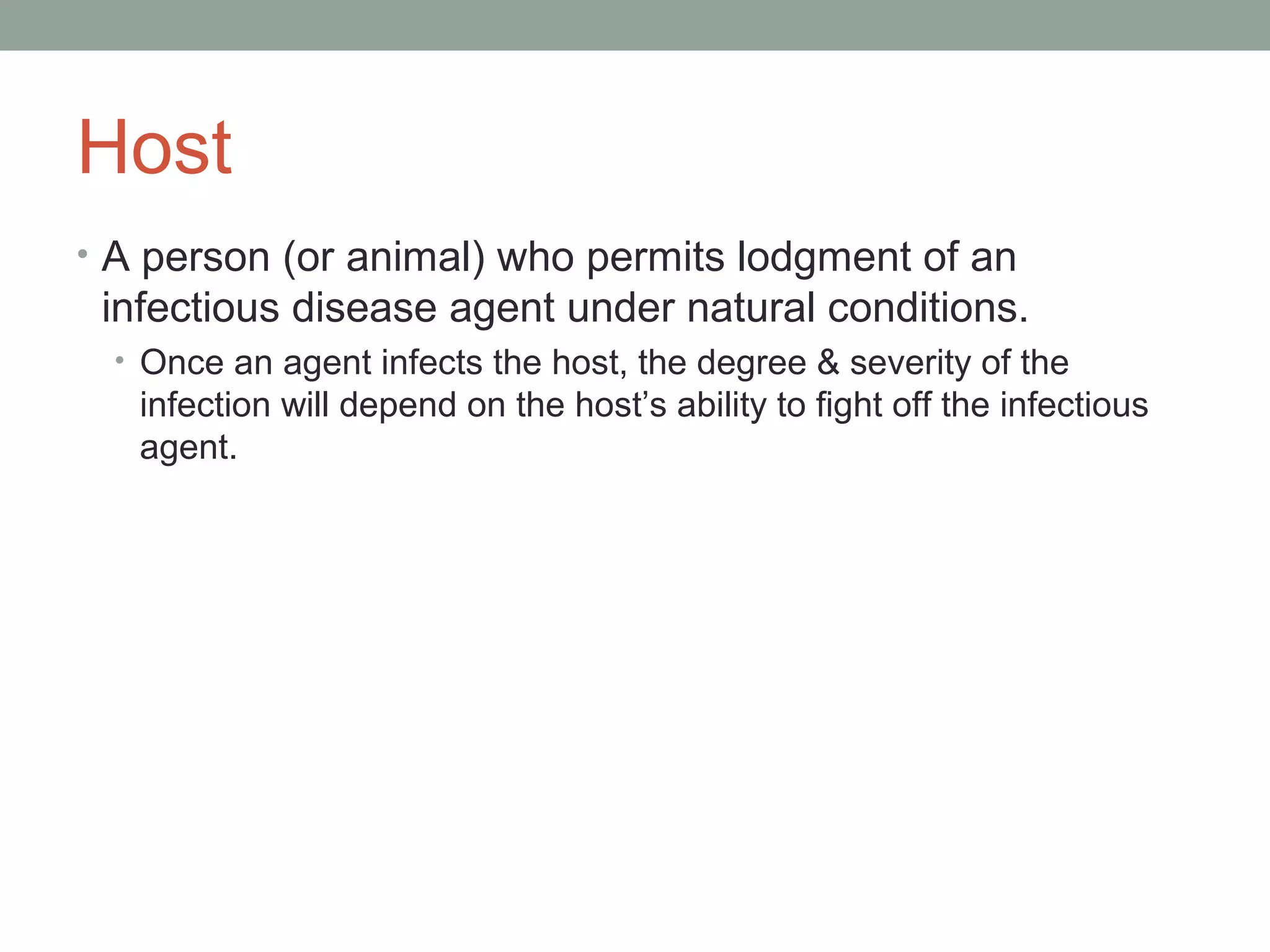 Host
• A person (or animal) who permits lodgment of an

infectious disease agent under natural conditions.
• Once an agent infects the host, the degree & severity of the

infection will depend on the host’s ability to fight off the infectious
agent.

 
