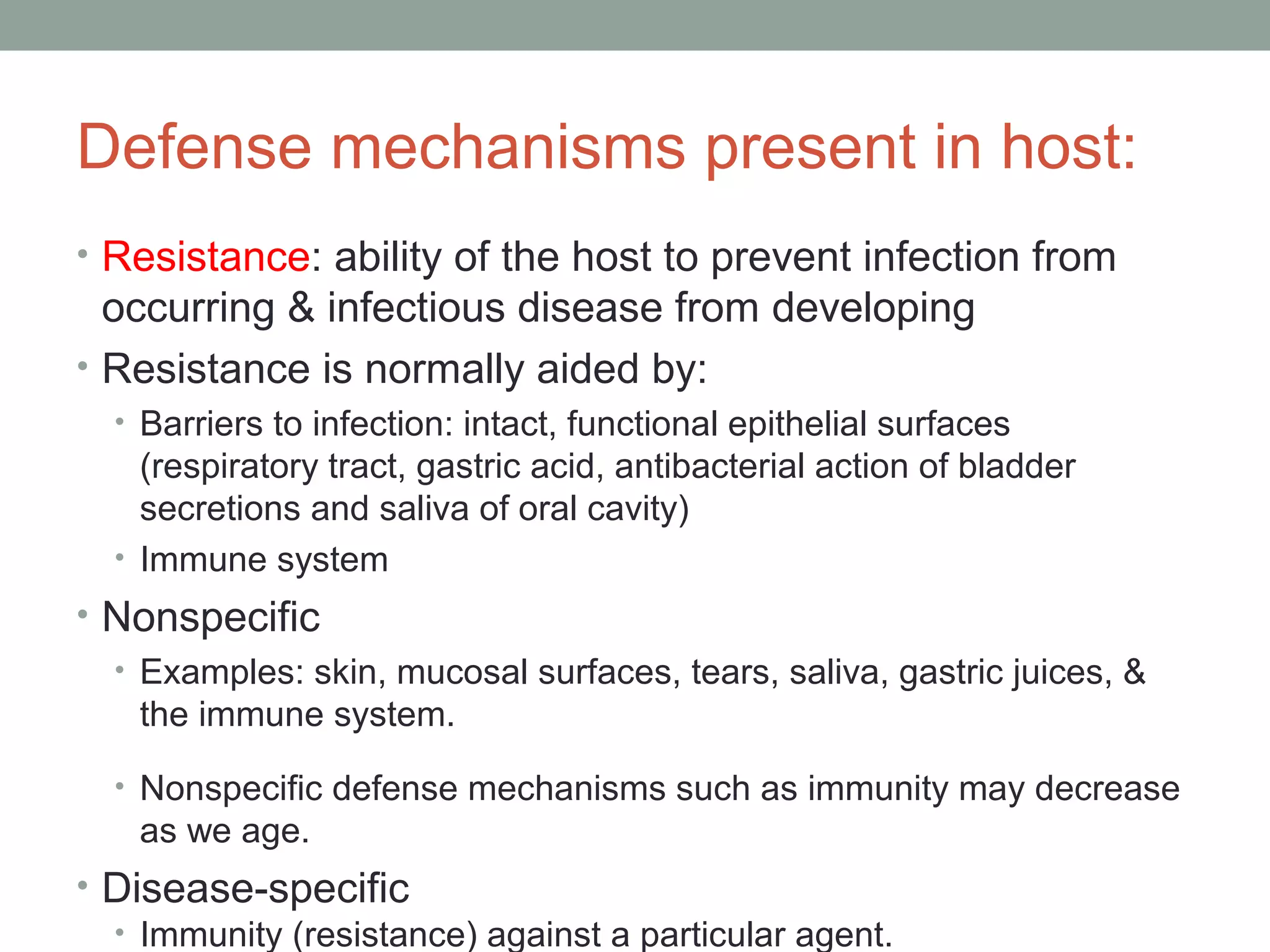 Defense mechanisms present in host:
• Resistance: ability of the host to prevent infection from

occurring & infectious disease from developing
• Resistance is normally aided by:
• Barriers to infection: intact, functional epithelial surfaces

(respiratory tract, gastric acid, antibacterial action of bladder
secretions and saliva of oral cavity)
• Immune system

• Nonspecific
• Examples: skin, mucosal surfaces, tears, saliva, gastric juices, &
the immune system.
• Nonspecific defense mechanisms such as immunity may decrease

as we age.

• Disease-specific
• Immunity (resistance) against a particular agent.

 