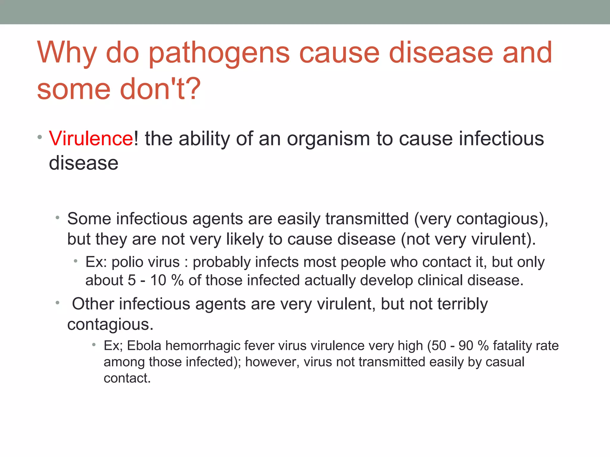 Why do pathogens cause disease and
some don't?
• Virulence! the ability of an organism to cause infectious

disease
• Some infectious agents are easily transmitted (very contagious),

but they are not very likely to cause disease (not very virulent).
• Ex: polio virus : probably infects most people who contact it, but only

about 5 - 10 % of those infected actually develop clinical disease.
• Other infectious agents are very virulent, but not terribly

contagious.
• Ex; Ebola hemorrhagic fever virus virulence very high (50 - 90 % fatality rate
among those infected); however, virus not transmitted easily by casual
contact.

 